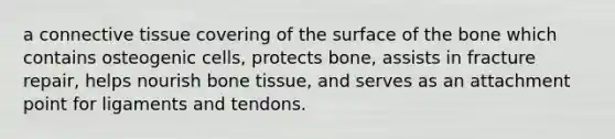 a connective tissue covering of the surface of the bone which contains osteogenic cells, protects bone, assists in fracture repair, helps nourish bone tissue, and serves as an attachment point for ligaments and tendons.