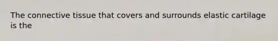 The connective tissue that covers and surrounds elastic cartilage is the