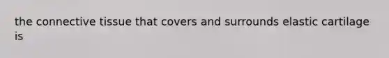 the connective tissue that covers and surrounds elastic cartilage is