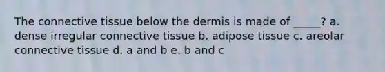 The connective tissue below the dermis is made of _____? a. dense irregular connective tissue b. adipose tissue c. areolar connective tissue d. a and b e. b and c