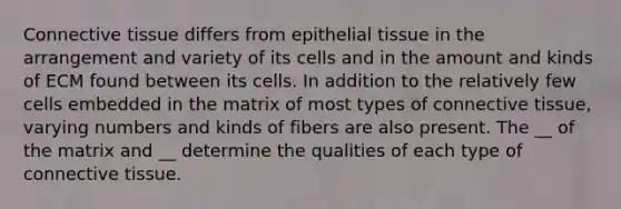 <a href='https://www.questionai.com/knowledge/kYDr0DHyc8-connective-tissue' class='anchor-knowledge'>connective tissue</a> differs from <a href='https://www.questionai.com/knowledge/k7dms5lrVY-epithelial-tissue' class='anchor-knowledge'>epithelial tissue</a> in the arrangement and variety of its cells and in the amount and kinds of ECM found between its cells. In addition to the relatively few cells embedded in the matrix of most types of connective tissue, varying numbers and kinds of fibers are also present. The __ of the matrix and __ determine the qualities of each type of connective tissue.