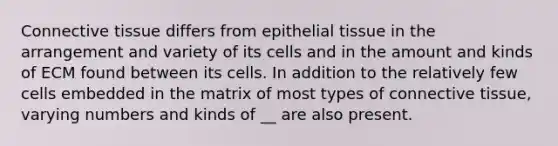 Connective tissue differs from epithelial tissue in the arrangement and variety of its cells and in the amount and kinds of ECM found between its cells. In addition to the relatively few cells embedded in the matrix of most types of connective tissue, varying numbers and kinds of __ are also present.