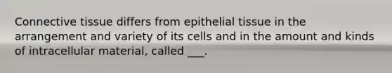 Connective tissue differs from epithelial tissue in the arrangement and variety of its cells and in the amount and kinds of intracellular material, called ___.