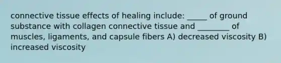 connective tissue effects of healing include: _____ of ground substance with collagen connective tissue and ________ of muscles, ligaments, and capsule fibers A) decreased viscosity B) increased viscosity