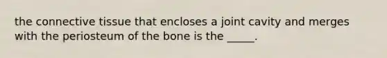 the connective tissue that encloses a joint cavity and merges with the periosteum of the bone is the _____.