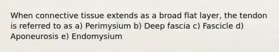 When connective tissue extends as a broad flat layer, the tendon is referred to as a) Perimysium b) Deep fascia c) Fascicle d) Aponeurosis e) Endomysium