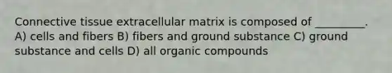 Connective tissue extracellular matrix is composed of _________. A) cells and fibers B) fibers and ground substance C) ground substance and cells D) all organic compounds