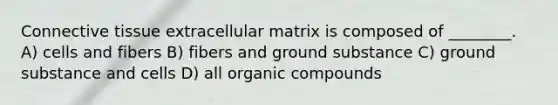 Connective tissue extracellular matrix is composed of ________. A) cells and fibers B) fibers and ground substance C) ground substance and cells D) all organic compounds