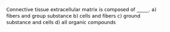 Connective tissue extracellular matrix is composed of _____. a) fibers and group substance b) cells and fibers c) ground substance and cells d) all organic compounds