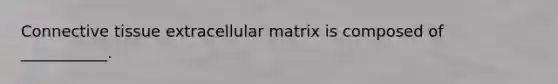 Connective tissue extracellular matrix is composed of ___________.