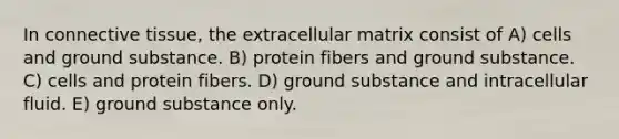 In connective tissue, the extracellular matrix consist of A) cells and ground substance. B) protein fibers and ground substance. C) cells and protein fibers. D) ground substance and intracellular fluid. E) ground substance only.