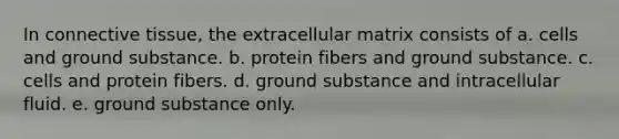 In connective tissue, the extracellular matrix consists of a. cells and ground substance. b. protein fibers and ground substance. c. cells and protein fibers. d. ground substance and intracellular fluid. e. ground substance only.