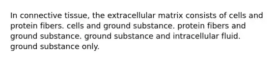 In connective tissue, the extracellular matrix consists of cells and protein fibers. cells and ground substance. protein fibers and ground substance. ground substance and intracellular fluid. ground substance only.