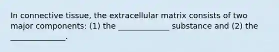 In connective tissue, the extracellular matrix consists of two major components: (1) the _____________ substance and (2) the ______________.