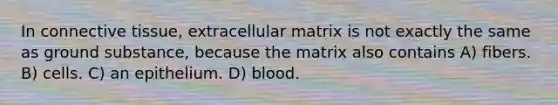 In connective tissue, extracellular matrix is not exactly the same as ground substance, because the matrix also contains A) fibers. B) cells. C) an epithelium. D) blood.