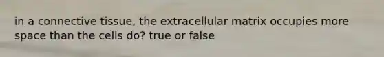 in a connective tissue, the extracellular matrix occupies more space than the cells do? true or false