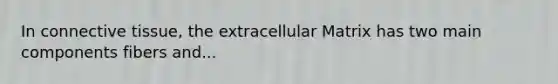 In connective tissue, the extracellular Matrix has two main components fibers and...