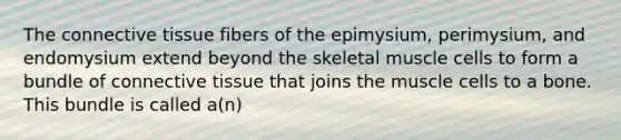 The <a href='https://www.questionai.com/knowledge/kYDr0DHyc8-connective-tissue' class='anchor-knowledge'>connective tissue</a> fibers of the epimysium, perimysium, and endomysium extend beyond the skeletal muscle cells to form a bundle of connective tissue that joins the muscle cells to a bone. This bundle is called a(n)