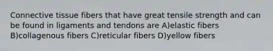 Connective tissue fibers that have great tensile strength and can be found in ligaments and tendons are A)elastic fibers B)collagenous fibers C)reticular fibers D)yellow fibers