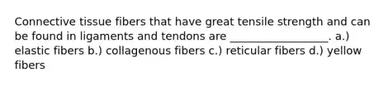 Connective tissue fibers that have great tensile strength and can be found in ligaments and tendons are __________________. a.) elastic fibers b.) collagenous fibers c.) reticular fibers d.) yellow fibers