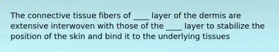 The connective tissue fibers of ____ layer of the dermis are extensive interwoven with those of the ____ layer to stabilize the position of the skin and bind it to the underlying tissues