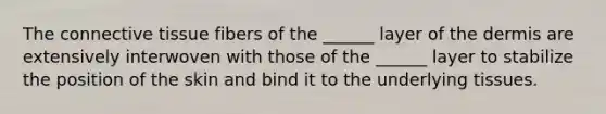 The <a href='https://www.questionai.com/knowledge/kYDr0DHyc8-connective-tissue' class='anchor-knowledge'>connective tissue</a> fibers of the ______ layer of <a href='https://www.questionai.com/knowledge/kEsXbG6AwS-the-dermis' class='anchor-knowledge'>the dermis</a> are extensively interwoven with those of the ______ layer to stabilize the position of the skin and bind it to the underlying tissues.