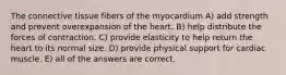 The connective tissue fibers of the myocardium A) add strength and prevent overexpansion of the heart. B) help distribute the forces of contraction. C) provide elasticity to help return the heart to its normal size. D) provide physical support for cardiac muscle. E) all of the answers are correct.