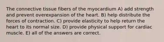 The connective tissue fibers of the myocardium A) add strength and prevent overexpansion of the heart. B) help distribute the forces of contraction. C) provide elasticity to help return the heart to its normal size. D) provide physical support for cardiac muscle. E) all of the answers are correct.