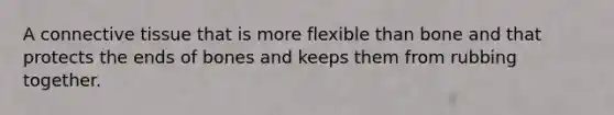 A connective tissue that is more flexible than bone and that protects the ends of bones and keeps them from rubbing together.