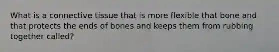 What is a connective tissue that is more flexible that bone and that protects the ends of bones and keeps them from rubbing together called?