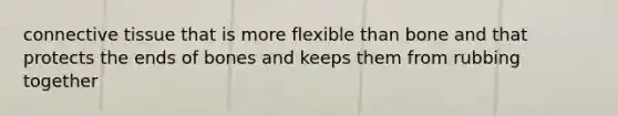 <a href='https://www.questionai.com/knowledge/kYDr0DHyc8-connective-tissue' class='anchor-knowledge'>connective tissue</a> that is more flexible than bone and that protects the ends of bones and keeps them from rubbing together