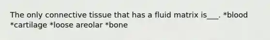 The only connective tissue that has a fluid matrix is___. *blood *cartilage *loose areolar *bone