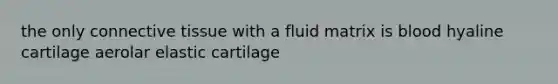 the only connective tissue with a fluid matrix is blood hyaline cartilage aerolar elastic cartilage