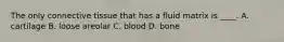 The only connective tissue that has a fluid matrix is ____. A. cartilage B. loose areolar C. blood D. bone