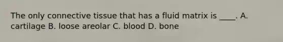 The only <a href='https://www.questionai.com/knowledge/kYDr0DHyc8-connective-tissue' class='anchor-knowledge'>connective tissue</a> that has a fluid matrix is ____. A. cartilage B. loose areolar C. blood D. bone