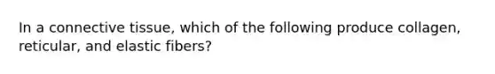 In a connective tissue, which of the following produce collagen, reticular, and elastic fibers?