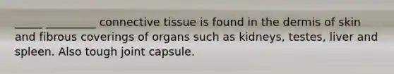 _____ _________ connective tissue is found in the dermis of skin and fibrous coverings of organs such as kidneys, testes, liver and spleen. Also tough joint capsule.