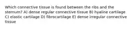 Which connective tissue is found between the ribs and the sternum? A) dense regular connective tissue B) hyaline cartilage C) elastic cartilage D) fibrocartilage E) dense irregular connective tissue