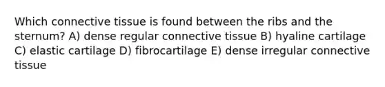 Which connective tissue is found between the ribs and the sternum? A) dense regular connective tissue B) hyaline cartilage C) elastic cartilage D) fibrocartilage E) dense irregular connective tissue