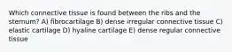 Which connective tissue is found between the ribs and the sternum? A) fibrocartilage B) dense irregular connective tissue C) elastic cartilage D) hyaline cartilage E) dense regular connective tissue