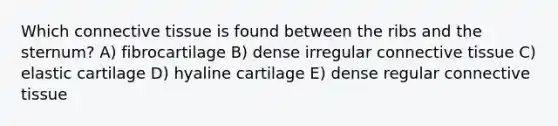 Which connective tissue is found between the ribs and the sternum? A) fibrocartilage B) dense irregular connective tissue C) elastic cartilage D) hyaline cartilage E) dense regular connective tissue