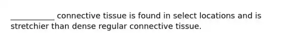 ___________ connective tissue is found in select locations and is stretchier than dense regular connective tissue.