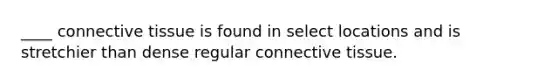 ____ connective tissue is found in select locations and is stretchier than dense regular connective tissue.