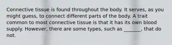 Connective tissue is found throughout the body. It serves, as you might guess, to connect different parts of the body. A trait common to most connective tissue is that it has its own blood supply. However, there are some types, such as _______, that do not.