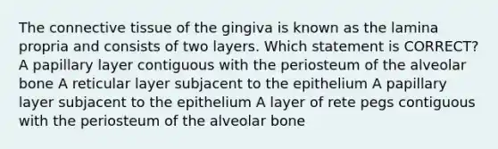 The connective tissue of the gingiva is known as the lamina propria and consists of two layers. Which statement is CORRECT? A papillary layer contiguous with the periosteum of the alveolar bone A reticular layer subjacent to the epithelium A papillary layer subjacent to the epithelium A layer of rete pegs contiguous with the periosteum of the alveolar bone