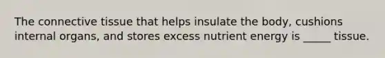 The connective tissue that helps insulate the body, cushions internal organs, and stores excess nutrient energy is _____ tissue.