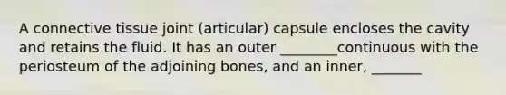 A connective tissue joint (articular) capsule encloses the cavity and retains the fluid. It has an outer ________continuous with the periosteum of the adjoining bones, and an inner, _______