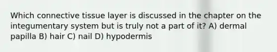 Which connective tissue layer is discussed in the chapter on the integumentary system but is truly not a part of it? A) dermal papilla B) hair C) nail D) hypodermis