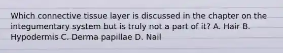 Which <a href='https://www.questionai.com/knowledge/kYDr0DHyc8-connective-tissue' class='anchor-knowledge'>connective tissue</a> layer is discussed in the chapter on the integumentary system but is truly not a part of it? A. Hair B. Hypodermis C. Derma papillae D. Nail