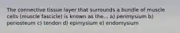 The connective tissue layer that surrounds a bundle of muscle cells (muscle fascicle) is known as the... a) perimysium b) periosteum c) tendon d) epimysium e) endomysium